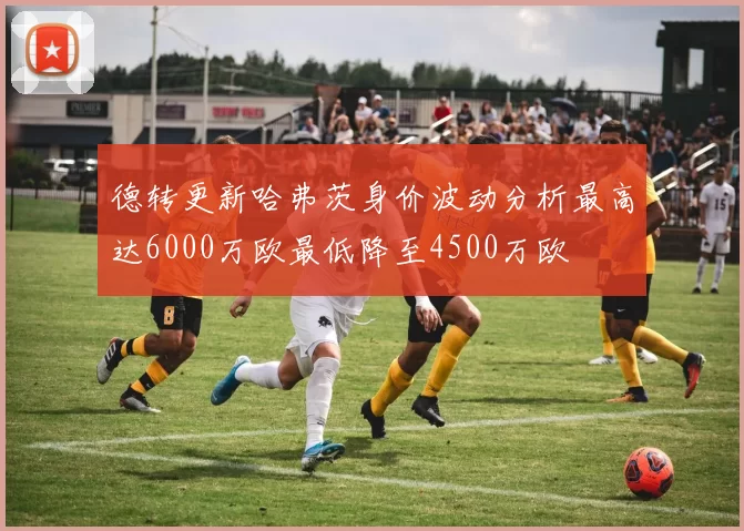 德转更新哈弗茨身价波动分析最高达6000万欧最低降至4500万欧
