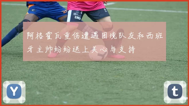 阿格霍瓦重伤遭遇困境队友和西班牙主帅纷纷送上关心与支持