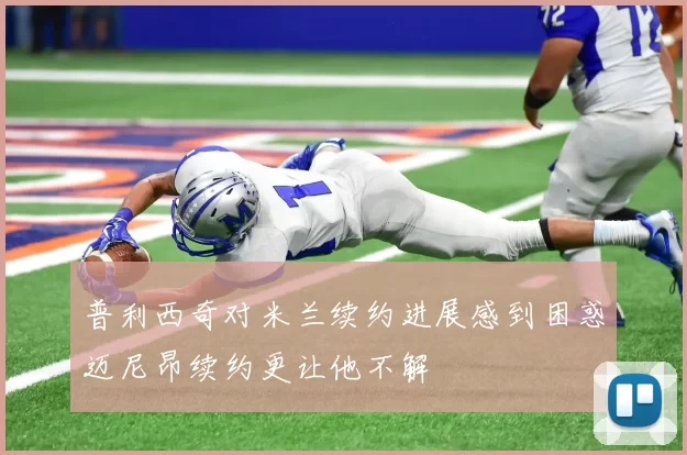 普利西奇对米兰续约进展感到困惑迈尼昂续约更让他不解