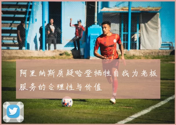 阿里纳斯质疑哈登牺牲自我为老板服务的合理性与价值