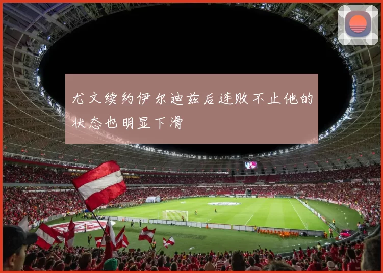 尤文续约伊尔迪兹后连败不止他的状态也明显下滑