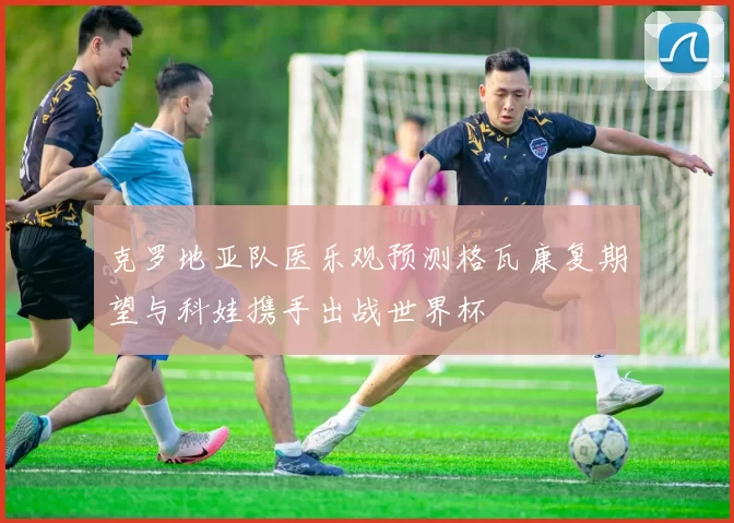 克罗地亚队医乐观预测格瓦康复期望与科娃携手出战世界杯