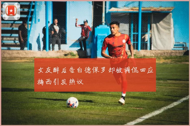 女友醉后告白德保罗却被调侃回应梅西引发热议