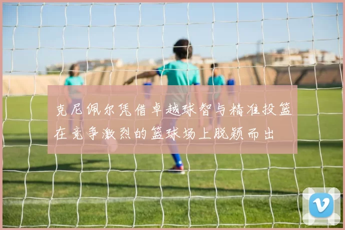 克尼佩尔凭借卓越球智与精准投篮在竞争激烈的篮球场上脱颖而出