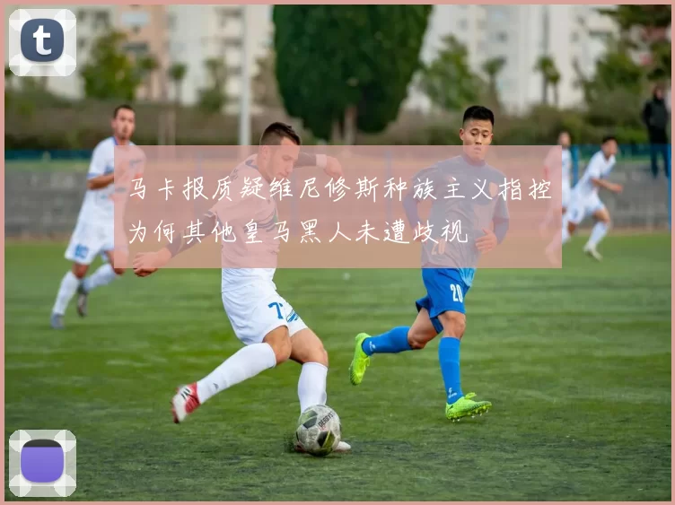 马卡报质疑维尼修斯种族主义指控为何其他皇马黑人未遭歧视