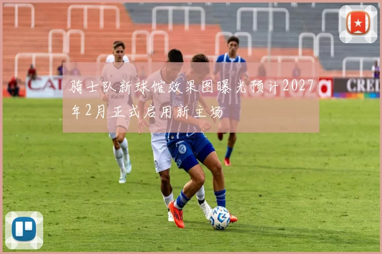 骑士队新球馆效果图曝光预计2027年2月正式启用新主场