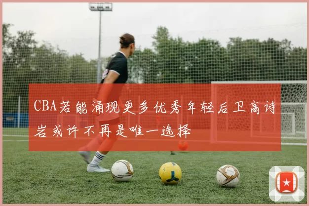 CBA若能涌现更多优秀年轻后卫高诗岩或许不再是唯一选择