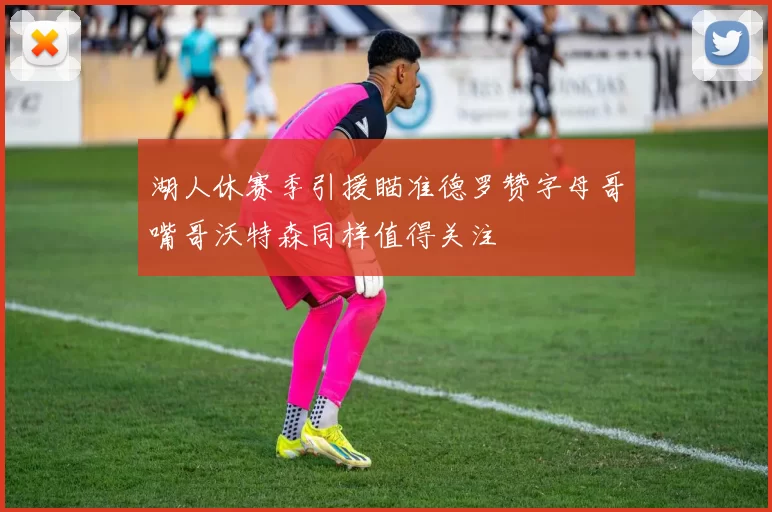 湖人休赛季引援瞄准德罗赞字母哥嘴哥沃特森同样值得关注