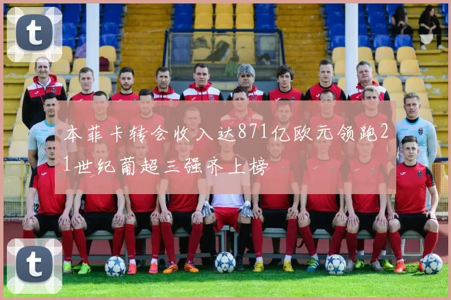 本菲卡转会收入达871亿欧元领跑21世纪葡超三强齐上榜