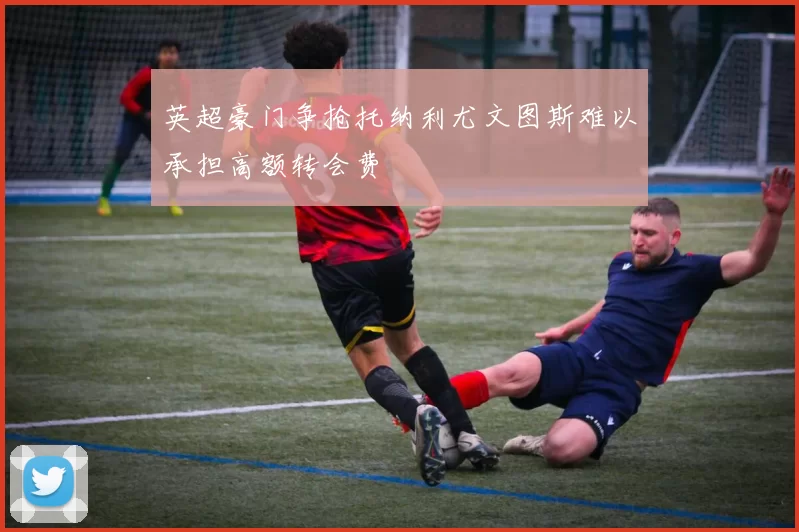 英超豪门争抢托纳利尤文图斯难以承担高额转会费