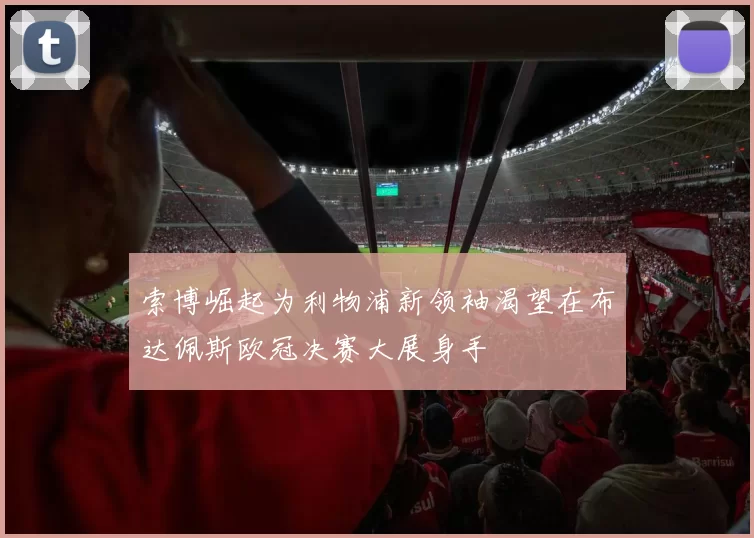 索博崛起为利物浦新领袖渴望在布达佩斯欧冠决赛大展身手