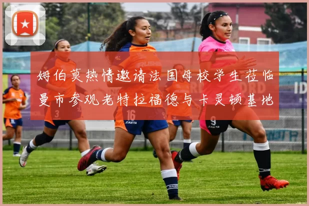 姆伯莫热情邀请法国母校学生莅临曼市参观老特拉福德与卡灵顿基地