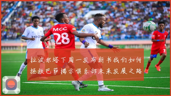 拉波尔塔下周一发布新书我们如何拯救巴萨揭示俱乐部未来发展之路