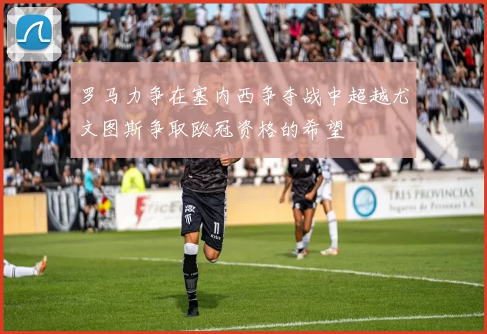 罗马力争在塞内西争夺战中超越尤文图斯争取欧冠资格的希望