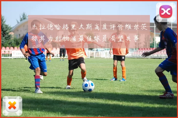 杰拉德哈格里夫斯高度评价维尔茨称其为利物浦最佳球员渴望共事