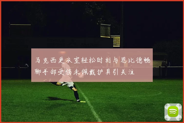马克西更衣室轻松时刻与恩比德畅聊手部受伤未佩戴护具引关注