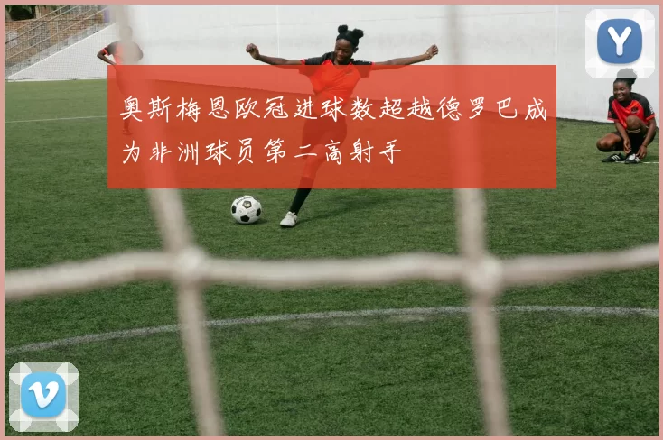 奥斯梅恩欧冠进球数超越德罗巴成为非洲球员第二高射手