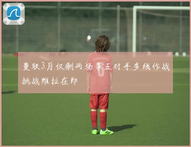 曼联3月仅剩两场争五对手多线作战挑战维拉在即