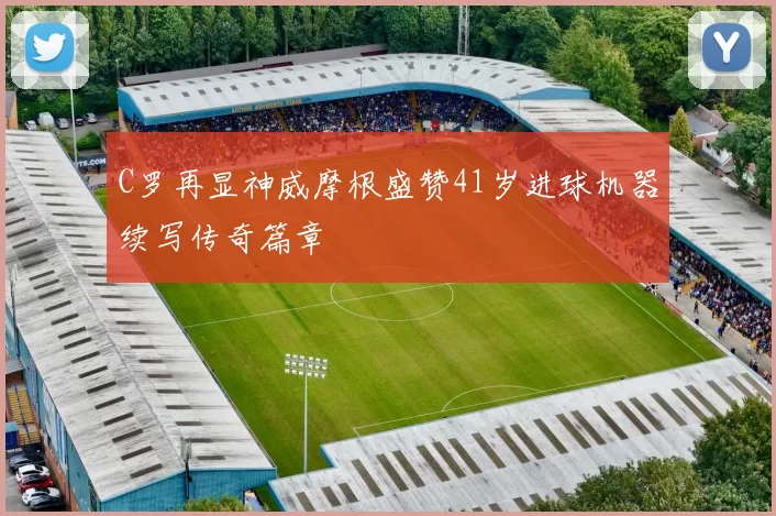 C罗再显神威摩根盛赞41岁进球机器续写传奇篇章