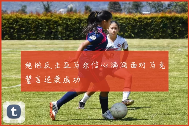 绝地反击亚马尔信心满满面对马竞誓言逆袭成功