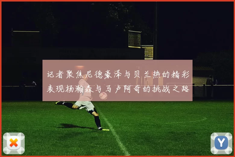 记者聚焦尼德豪泽与贝兰热的精彩表现杨瀚森与马卢阿奇的挑战之路依旧艰难